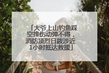 大爷上山钓鱼踩空摔伤动弹不得，消防顶烈日跋涉近1小时抵达救援