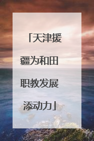 天津援疆为和田职教发展添动力