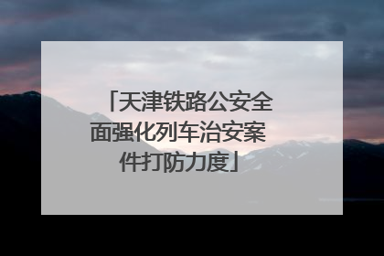天津铁路公安全面强化列车治安案件打防力度