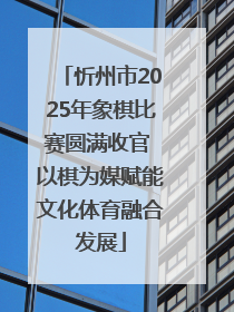 忻州市2025年象棋比赛圆满收官 以棋为媒赋能文化体育融合发展