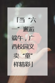 当“六一”邂逅端午，广西校园义卖“童”样精彩