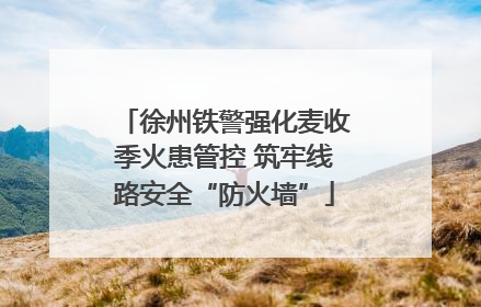 徐州铁警强化麦收季火患管控 筑牢线路安全“防火墙”