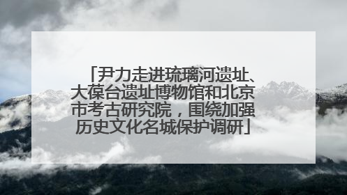 尹力走进琉璃河遗址、大葆台遗址博物馆和北京市考古研究院，围绕加强历史文化名城保护调研