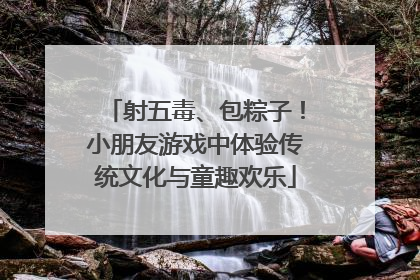射五毒、包粽子！小朋友游戏中体验传统文化与童趣欢乐