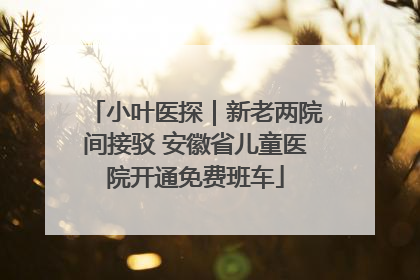 小叶医探｜新老两院间接驳 安徽省儿童医院开通免费班车