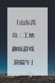 山东青岛：工地趣味游戏迎端午