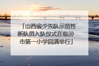 山西省少先队示范性新队员入队仪式在临汾市第一小学圆满举行