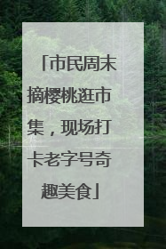 市民周末摘樱桃逛市集，现场打卡老字号奇趣美食