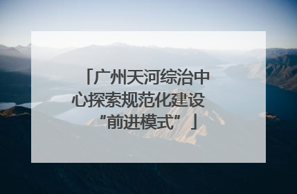 广州天河综治中心探索规范化建设“前进模式”