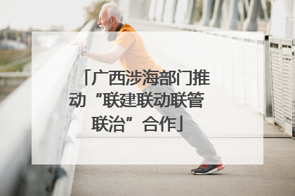 广西涉海部门推动“联建联动联管联治”合作