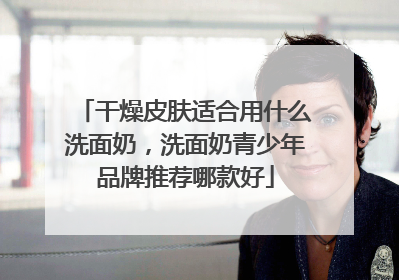 干燥皮肤适合用什么洗面奶，洗面奶青少年品牌推荐哪款好