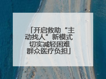 开启救助“主动找人”新模式 切实减轻困难群众医疗负担