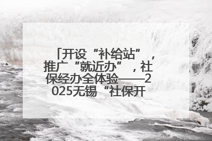 开设“补给站”，推广“就近办”，社保经办全体验——2025无锡“社保开放月”活动开启