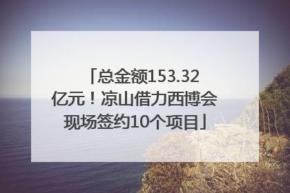 总金额153.32亿元！凉山借力西博会现场签约10个项目