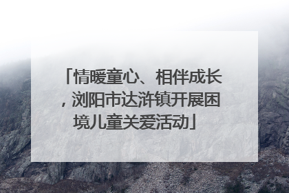 情暖童心、相伴成长，浏阳市达浒镇开展困境儿童关爱活动