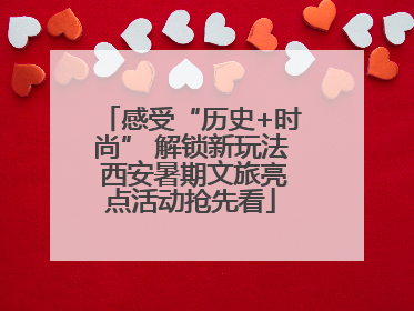 感受“历史+时尚” 解锁新玩法 西安暑期文旅亮点活动抢先看