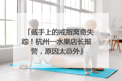 戴手上的戒指离奇失踪！杭州一水果店长报警，原因太意外