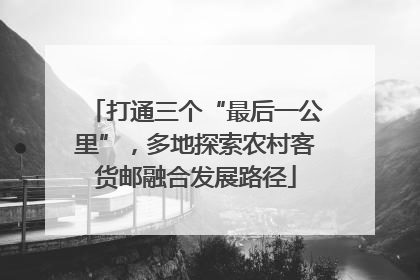 打通三个“最后一公里”，多地探索农村客货邮融合发展路径