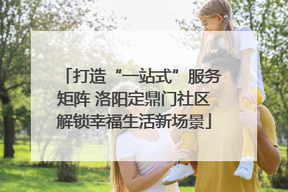 打造“一站式”服务矩阵 洛阳定鼎门社区解锁幸福生活新场景