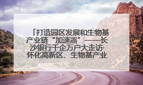 打造园区发展和生物基产业链“加速器”——长沙银行千企万户大走访·怀化高新区、生物基产业链专场活动举行