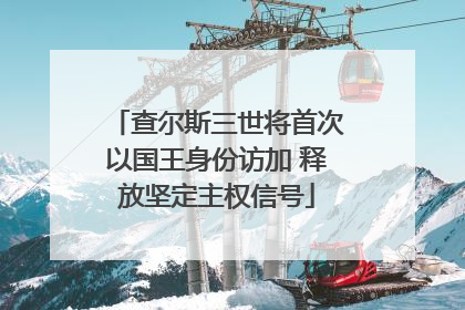 查尔斯三世将首次以国王身份访加 释放坚定主权信号