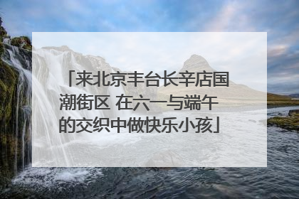 来北京丰台长辛店国潮街区 在六一与端午的交织中做快乐小孩