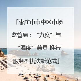 枣庄市市中区市场监管局：“力度”与“温度”兼具 推行服务型执法新范式
