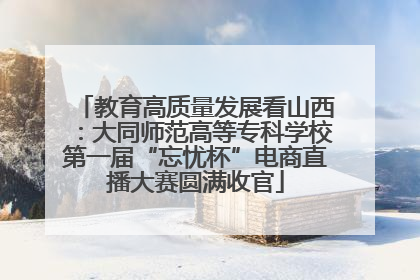 教育高质量发展看山西：大同师范高等专科学校第一届“忘忧杯”电商直播大赛圆满收官