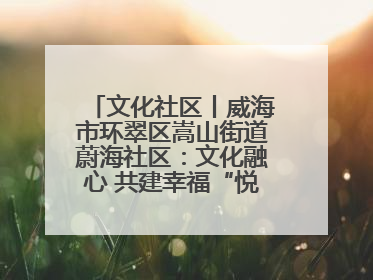 文化社区丨威海市环翠区嵩山街道蔚海社区：文化融心 共建幸福“悦龄蔚海”