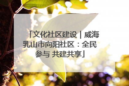 文化社区建设｜威海乳山市向阳社区：全民参与 共建共享