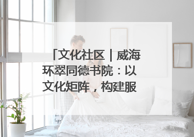 文化社区｜威海环翠同德书院：以文化矩阵，构建服务群众新场景