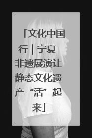 文化中国行｜宁夏 非遗展演让静态文化遗产“活”起来