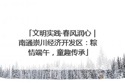 文明实践·春风润心｜南通崇川经济开发区：粽情端午，童趣传承