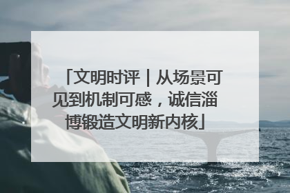 文明时评｜从场景可见到机制可感，诚信淄博锻造文明新内核
