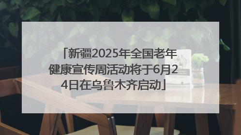 新疆2025年全国老年健康宣传周活动将于6月24日在乌鲁木齐启动