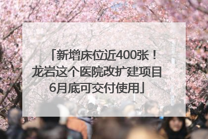 新增床位近400张！龙岩这个医院改扩建项目6月底可交付使用