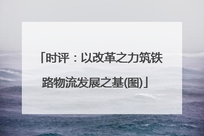 时评：以改革之力筑铁路物流发展之基(图)
