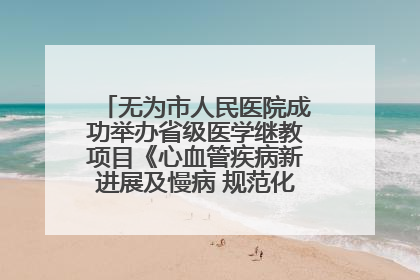 无为市人民医院成功举办省级医学继教项目《心血管疾病新进展及慢病 规范化诊疗》培训班