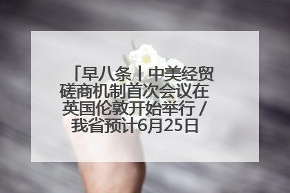 早八条丨中美经贸磋商机制首次会议在英国伦敦开始举行／我省预计6月25日公布高考成绩与录取最低控制分数线