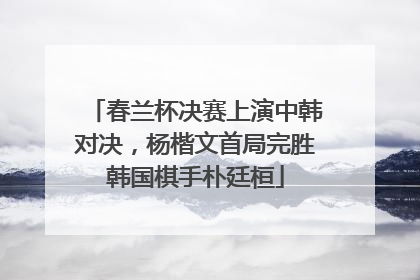 春兰杯决赛上演中韩对决，杨楷文首局完胜韩国棋手朴廷桓