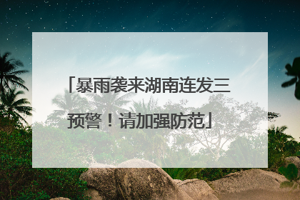 暴雨袭来湖南连发三预警！请加强防范