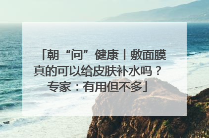 朝“问”健康丨敷面膜真的可以给皮肤补水吗？专家：有用但不多