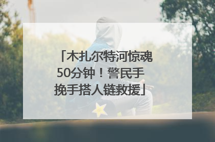 木扎尔特河惊魂50分钟！警民手挽手搭人链救援
