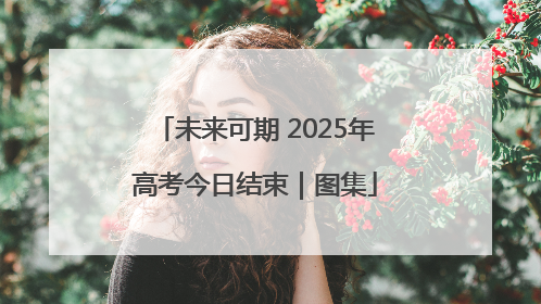 未来可期 2025年高考今日结束｜图集