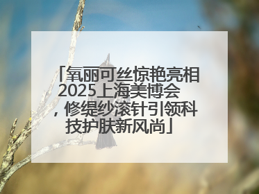 氧丽可丝惊艳亮相2025上海美博会，修缇纱滚针引领科技护肤新风尚