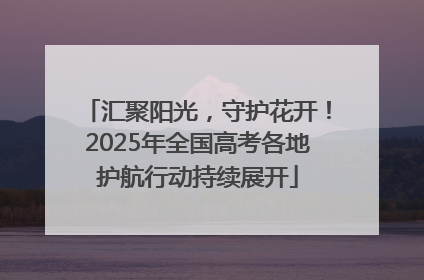 汇聚阳光，守护花开！2025年全国高考各地护航行动持续展开