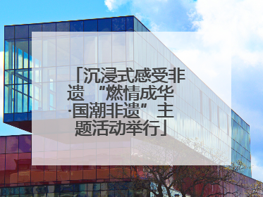 沉浸式感受非遗 “燃情成华·国潮非遗”主题活动举行
