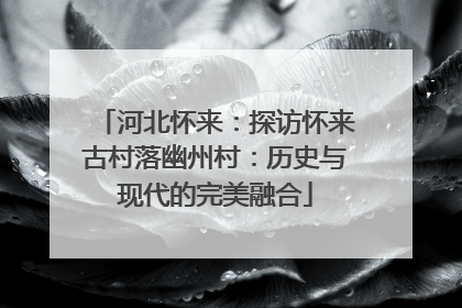 河北怀来：探访怀来古村落幽州村：历史与现代的完美融合