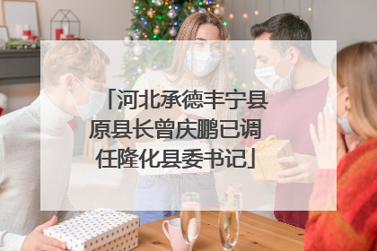 河北承德丰宁县原县长曾庆鹏已调任隆化县委书记