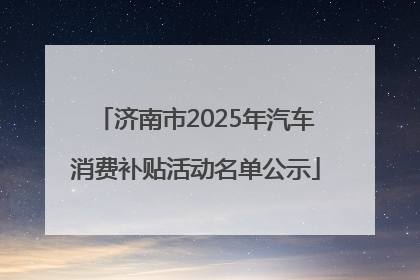 济南市2025年汽车消费补贴活动名单公示